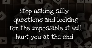 Stop asking silly questions and looking for the impossible it will hurt you at the end
