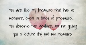 You are like my treasure that has no measure, even in times of pressure... You deserve the gesture, am not giving you a lecture it's just my pleasure.