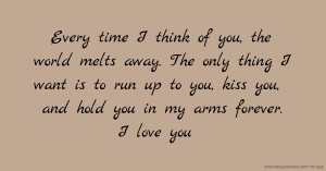 Every time I think of you, the world melts away. The only thing I want is to run up to you, kiss you, and hold you in my arms forever. I love you.
