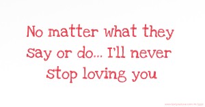 No matter what they say or do... I'll never stop loving you