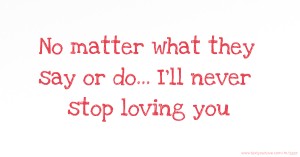 No matter what they say or do... I'll never stop loving you