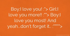 Boy:I love you! :>  Girl:I love you more!! :>  Boy:I love you most! And yeah...don't forget it.. :>