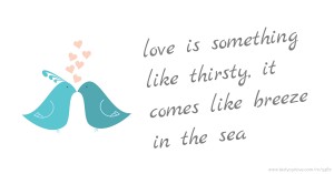 love is something like thirsty, it comes like breeze in the sea.