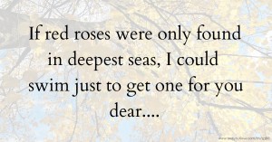 If red roses were only found in deepest seas, I could swim just to get one for you dear....