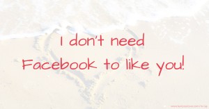 I don't need Facebook to like you!