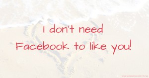 I don't need Facebook to like you!