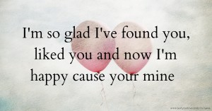 I'm so glad I've found you, liked you and now I'm happy cause your mine