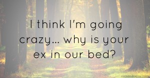 I think I'm going crazy... why is your ex in our bed?