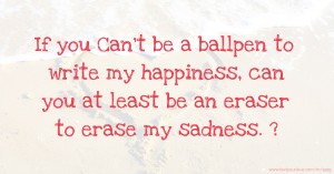 If you Can’t be a ballpen to write my happiness, can you at least be an eraser to erase my sadness. ?