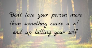 Don't love your person more than somethng caese u wl end up killing your self
