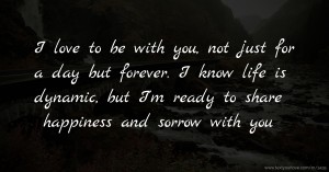 I love to be with you, not just for a day but forever. I know life is dynamic, but I'm ready to share happiness and sorrow with you.