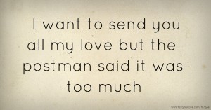 I want to send you all my love but the postman said it was too much
