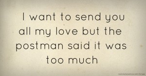 I want to send you all my love but the postman said it was too much