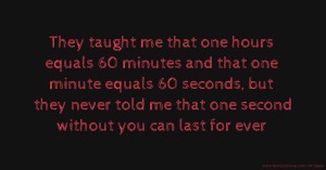 They taught me that one hours equals 60 minutes and that one minute equals 60 seconds, but they never told me that one second without you can last for ever