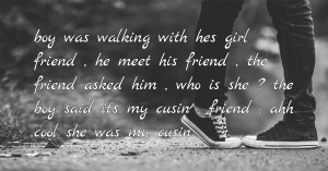 boy was walking with hes girl friend , he meet his friend , the friend asked him , who is she ? the boy said it's my cusin , friend : ahh cool she was my cusin