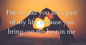 I'm so glad you are a part of my  life,  because you bring out the best in me.