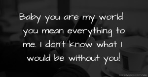 Baby you are my world you mean everything to me. I don't know what I would be without you!