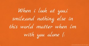 When i look at you,i smile,and nothing else in this world matter when i'm with you alone (:
