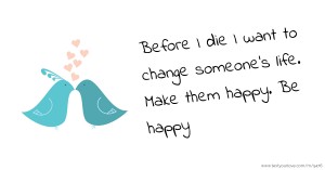 Before I die I want to change someone's life. Make them happy. Be happy.