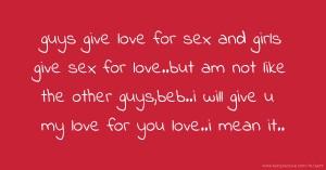 guys give love for sex and girls give sex for love..but am not like the other guys,beb..i will give u my love for you love..i mean it..