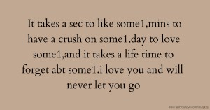 It takes a sec to like some1,mins to have a crush on some1,day to love some1,and it takes a life time to forget abt some1.i love you and will never let you go