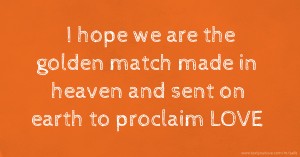 I hope we are the golden match made in heaven and sent on earth to proclaim LOVE