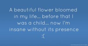 A beautiful flower bloomed in my life...  before that I was a child...  now I'm insane without its presence :(
