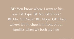 BF: You know where I want to kiss you? GF:Lips? BF:No. GF:cheek? BF:No. GF:Neck? BF: Nope. GF:Then where? BF:In church in front of our families when we both say I do.