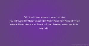 BF: You know where u want to kiss you?GF:Lips?BF:NoGF:cheek?BF:NoGF:Neck?BF:NopeGF:Then where  BF:In church in front of our families when we both say I do