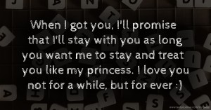 When I got you, I'll promise that I'll stay with you as long you want me to stay and treat you like my princess. I love you not for a while, but for ever :)