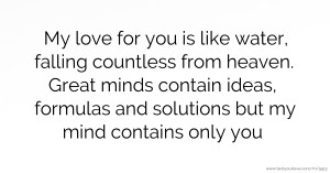 My love for you is like water, falling countless from heaven. Great minds contain ideas, formulas and solutions but my mind contains only you.