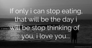 If only i can stop eating, that will be the day i will be stop thinking of you, i love you...