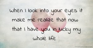 When I look into your eyes it make me realize that now that I have you in lucky my whole life