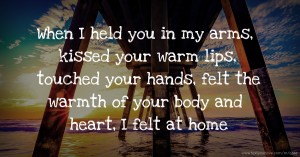 When I held you in my arms, kissed your warm lips, touched your hands, felt the warmth of your body and heart, I felt at home.