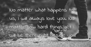 No matter what happens to us, I will always love you. No matter how hard things get I will be there right beside you