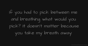 If you had to pick between me and breathing what would you pick? It doesn't matter because you take my breath away.