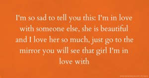 I'm so sad to tell you this: I'm in love with someone else, she is beautiful and I love her so much, just go to the mirror you will see that girl I'm in love with.