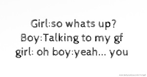 Girl:so whats up?  Boy:Talking to my gf  girl: oh  boy:yeah... you.