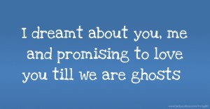 I dreamt about you, me and promising to love you till we are ghosts.