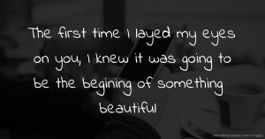 The first time I layed my eyes on you, I knew it was going to be the begining of something beautiful.