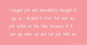 I bought  jello and immediately thought of you, so I decided to text. But now my jello spilled on the floor because of it. Can you come out and eat jello with me.