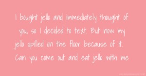 I bought  jello and immediately thought of you, so I decided to text. But now my jello spilled on the floor because of it. Can you come out and eat jello with me.