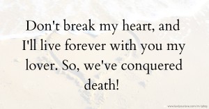 Don't break my heart, and I'll live forever with you my lover. So, we've conquered death!