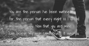 You are the person I've been waiting for.....the person that every night 11:11 I spend my wish on you. Now that you are mine I can believe my wish came true ! It was you