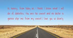 Hi, honey... from today on, I think I know what I will die of, diabetes. You are too sweet and no doctor is gonna stop me from my sweet...I love you so dearly.