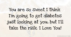 You are so sweet I think I'm going to get diabetes just looking at you, but I'll take the risk. I Love You!