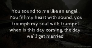 You sound to me like an angel.. You fill my heart with sound, you triumph my soul with trumpet when is this day coming, the day we`ll get married.