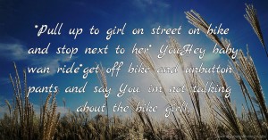 *Pull up to girl on street on bike and stop next to her* You:Hey baby wan ride*get off bike and unbutton pants and say You: im not talking about the bike girl(;