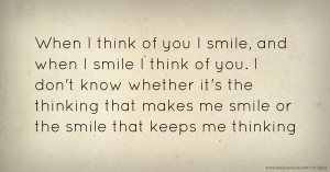 When I think of you I smile, and when I smile I think of you. I don't know whether it's the thinking that makes me smile or the smile that keeps me thinking.