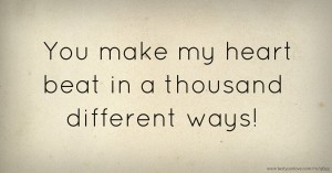 You make my heart beat in a thousand different ways!